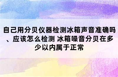 自己用分贝仪器检测冰箱声音准确吗、应该怎么检测 冰箱噪音分贝在多少以内属于正常